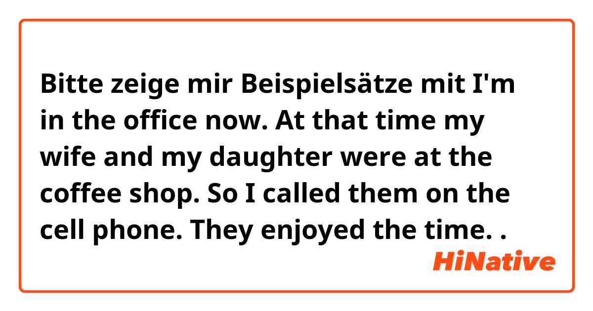 Bitte zeige mir Beispielsätze mit I'm in the office now. At that time my wife and my daughter were at the coffee shop. So I called them on the cell phone. They enjoyed the time. 
.