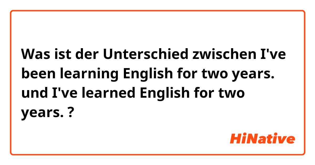 Was ist der Unterschied zwischen I've been learning English for two years. und I've learned English for two years. ?