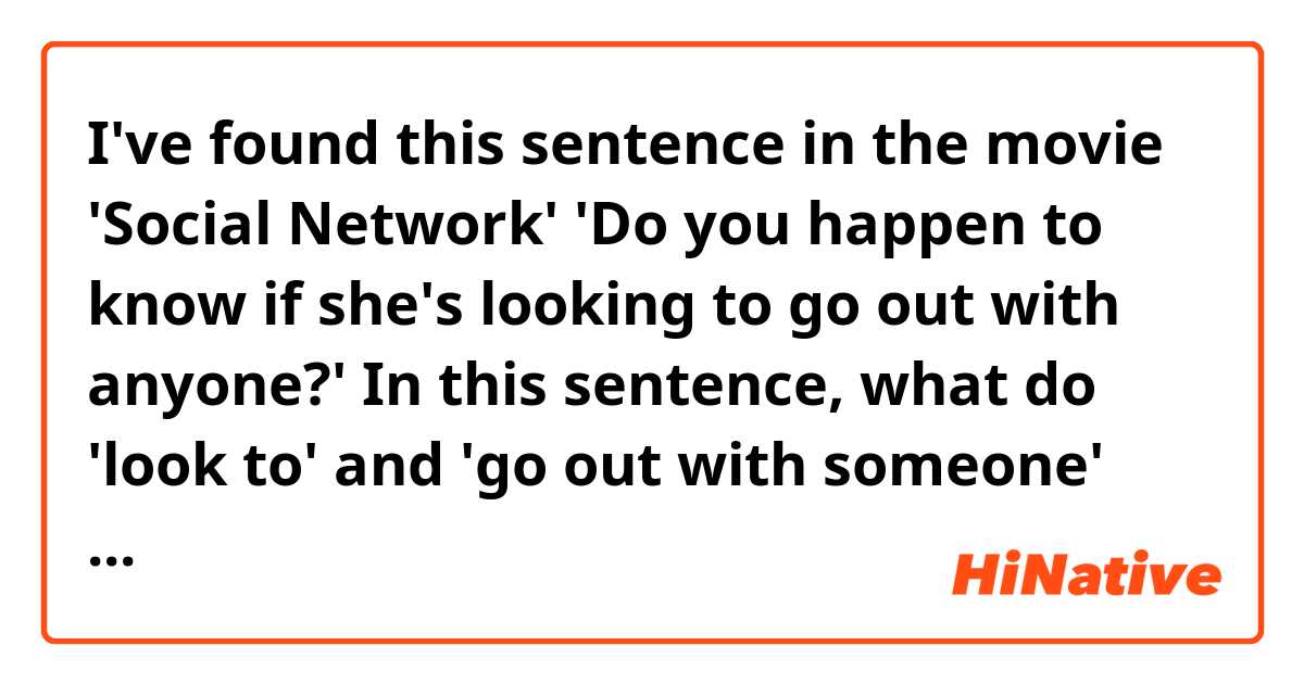 I've found this sentence in the movie 'Social Network' 

'Do you happen to know if she's looking to go out with anyone?'

In this sentence, what do 'look to' and 'go out with someone' mean?