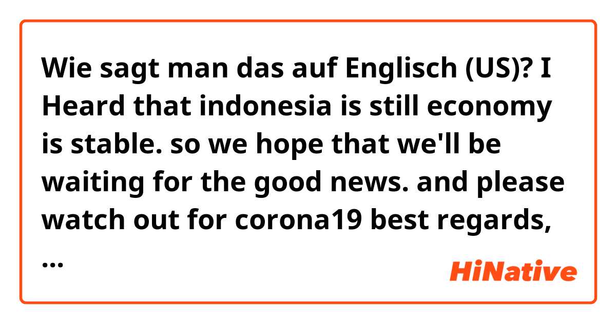 Wie sagt man das auf Englisch (US)? I Heard that indonesia is still economy is stable.
so we hope that we'll be waiting for the good news.
and  please watch out for corona19

best regards,
____