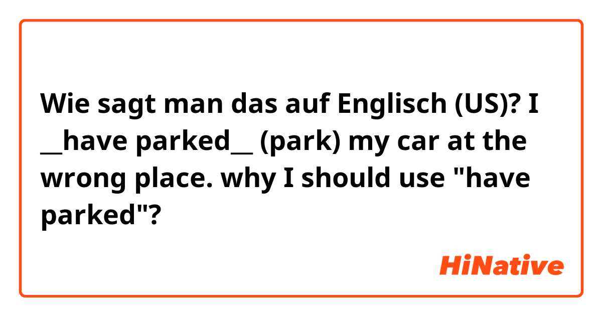 Wie sagt man das auf Englisch (US)? I __have parked__ (park) my car at the wrong place.

why I should use "have parked"?