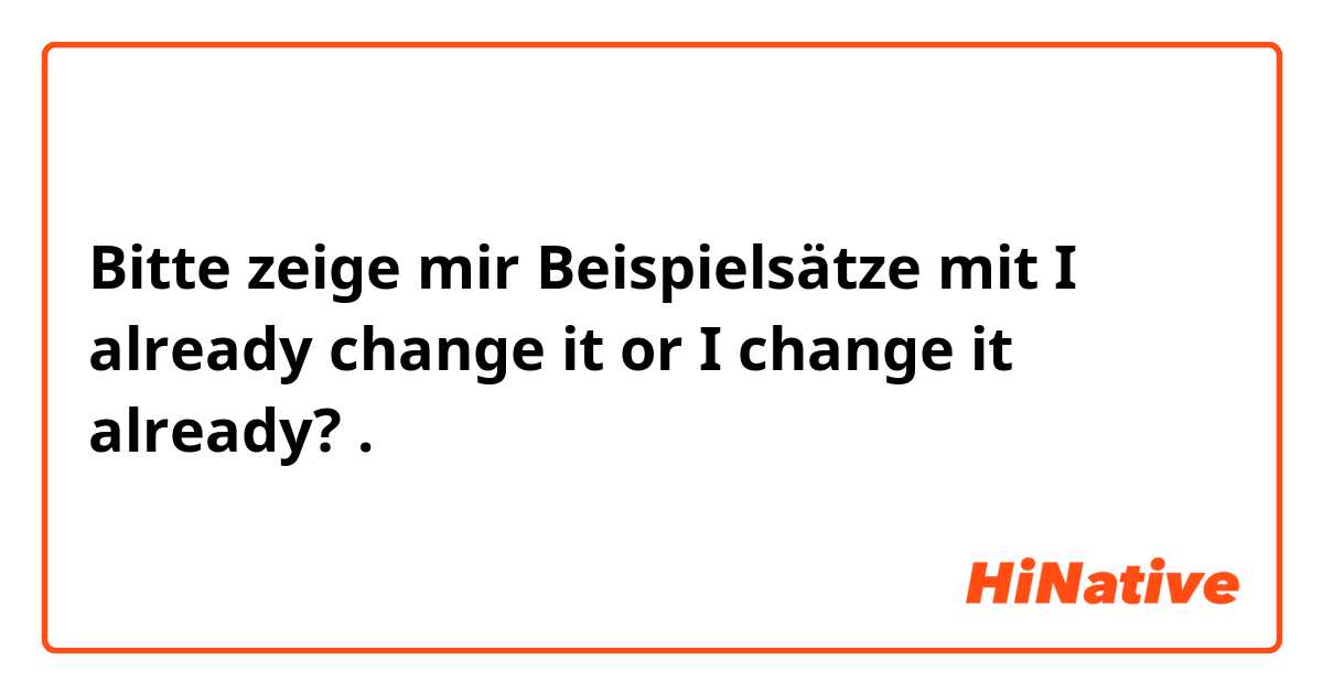 Bitte zeige mir Beispielsätze mit I already change it or I change it already? .