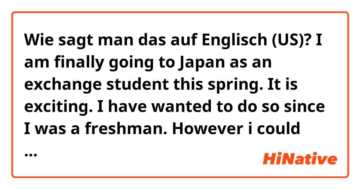 Wie sagt man das auf Englisch (US)? I am finally going to Japan as an exchange student this spring. It is exciting. I have wanted to do so since I was a freshman. However i could not as i was not able to speak Japanese. Now i am in third year, eventually i passed the Japanese interview.