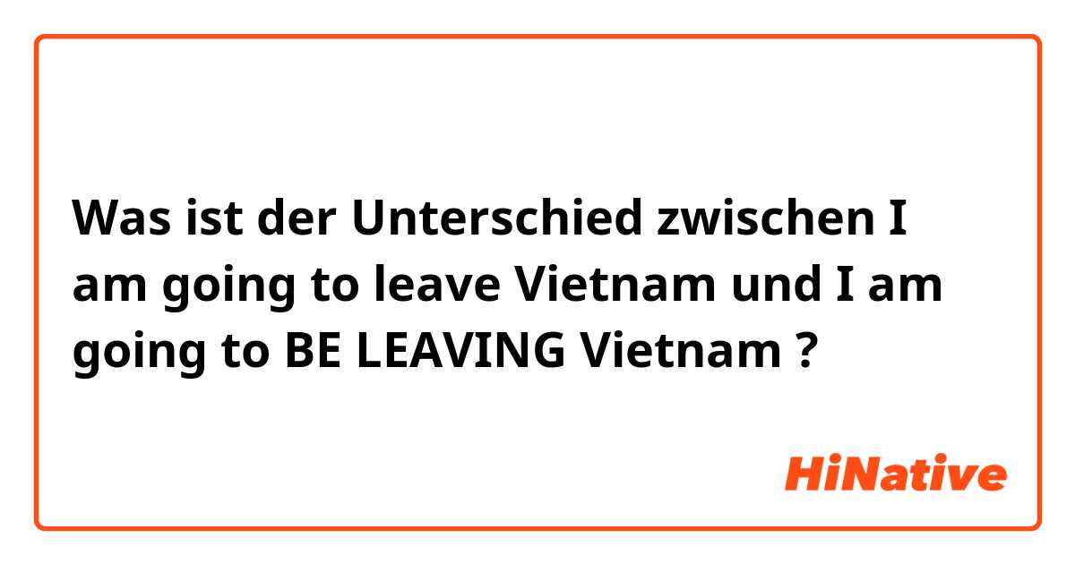 Was ist der Unterschied zwischen I am going to leave Vietnam und I am going to BE LEAVING Vietnam ?