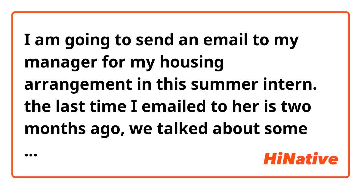I am going to send an email to my manager for my housing arrangement in this summer intern. the last time I emailed to her is two months ago, we talked about some document I would prepare. 

How should I greet her at first?