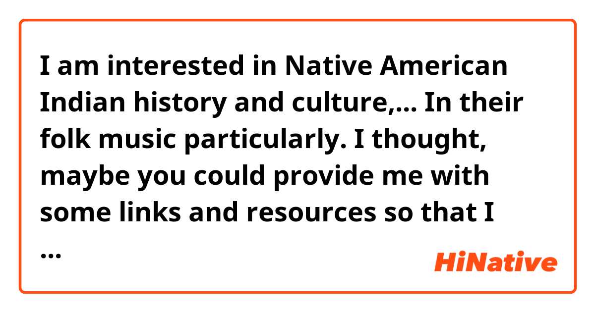 I am interested in Native American Indian history and culture,...
In their folk music particularly.
I thought, maybe you could provide me with some links and resources so that I could have an authentic experience of their music and culture.
