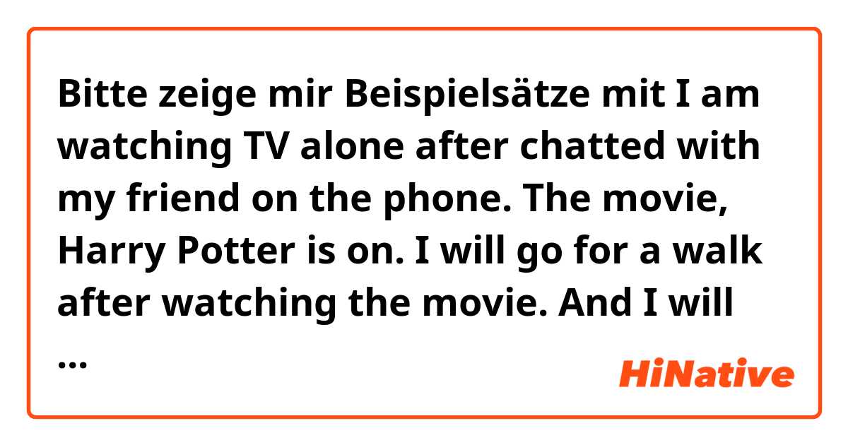 Bitte zeige mir Beispielsätze mit I am watching TV alone after chatted with my friend on the phone. The movie, Harry Potter is on. I will go for a walk after watching the movie.
And I will go to bed early today because I am so tired.

Is it natural? please correct my sentences .