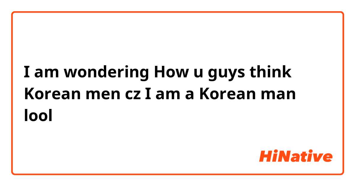 I am wondering How u guys think Korean men cz I am a Korean man lool