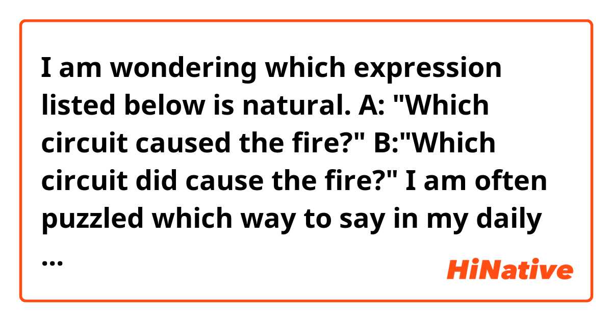 I am wondering which expression listed below is natural.

A: "Which circuit caused the fire?"
B:"Which circuit did cause the fire?"

I am often puzzled which way to say in my daily life, because both of them seem OK to me.