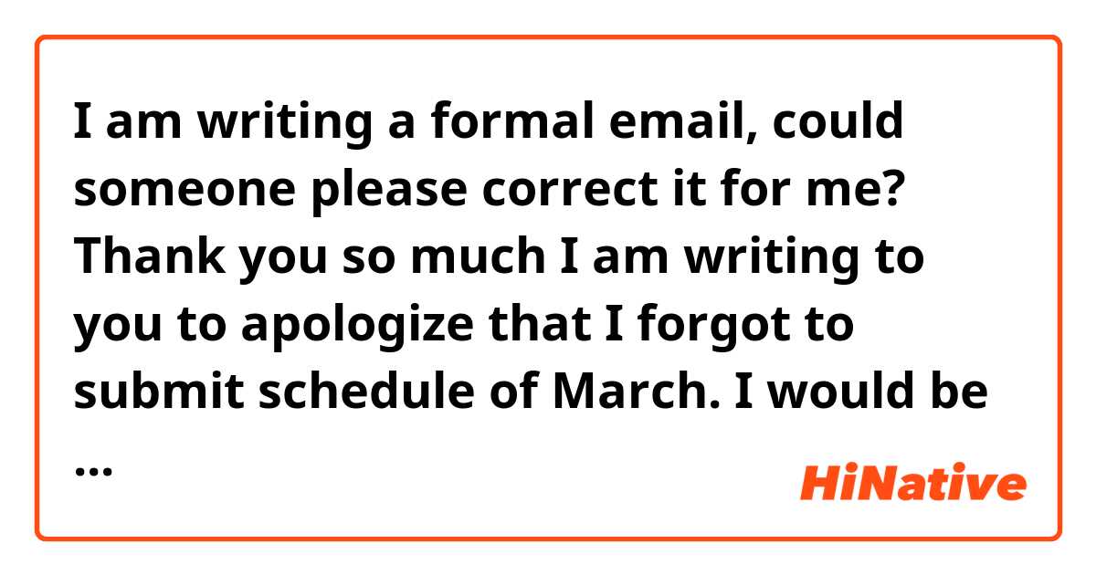 I am writing a formal email, could someone please correct it for me? Thank you so much 

I am writing to you to apologize that I forgot to submit schedule of March. I would be grateful if you could submit my schedule on 1,2,3,4 in March.

Once again, I apologize for any inconvenience. And I look forward to your reply.

Yours sincerely,
Xxxx