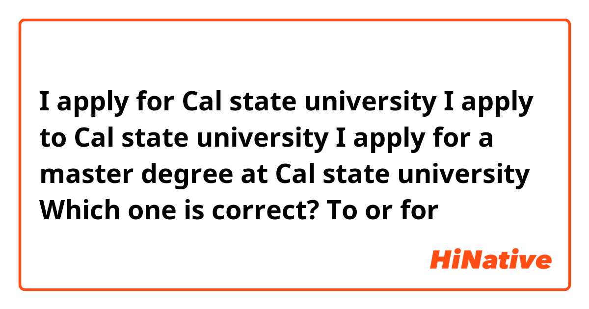 I apply for Cal state university 
I apply to  Cal state university
I apply for a master degree at Cal state university 


Which one is correct?
To or for 