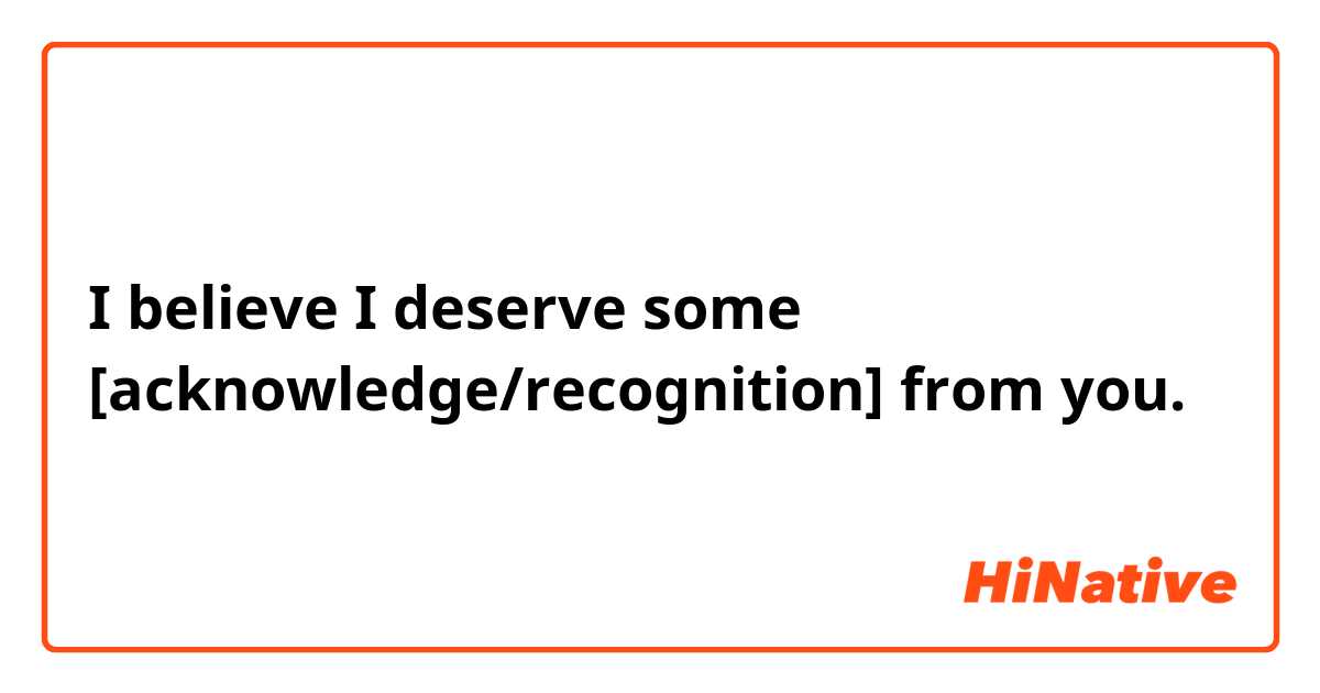 I believe I deserve some [acknowledge/recognition] from you.