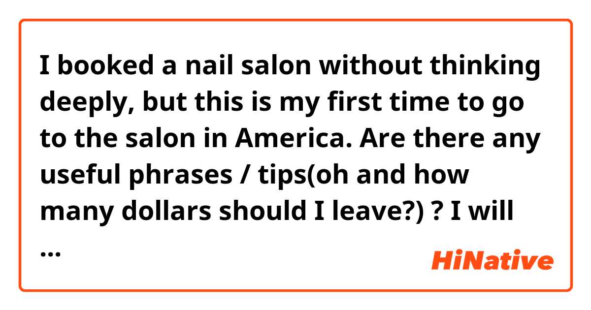 I booked a nail salon without thinking deeply, but this is my first time to go to the salon in America. 
Are there any useful phrases / tips(oh and how many dollars should I leave?) ? 

I will have manicures here. 
I feel a bit nervous and excited to dive the new world lol. 
