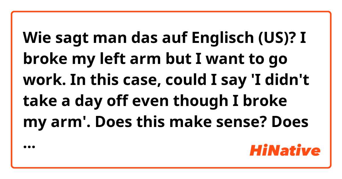 Wie sagt man das auf Englisch (US)? I broke my left arm but I want to go work. In this case, could I say 'I didn't take a day off even though I broke my arm'. Does this make sense? Does it sound natural? 