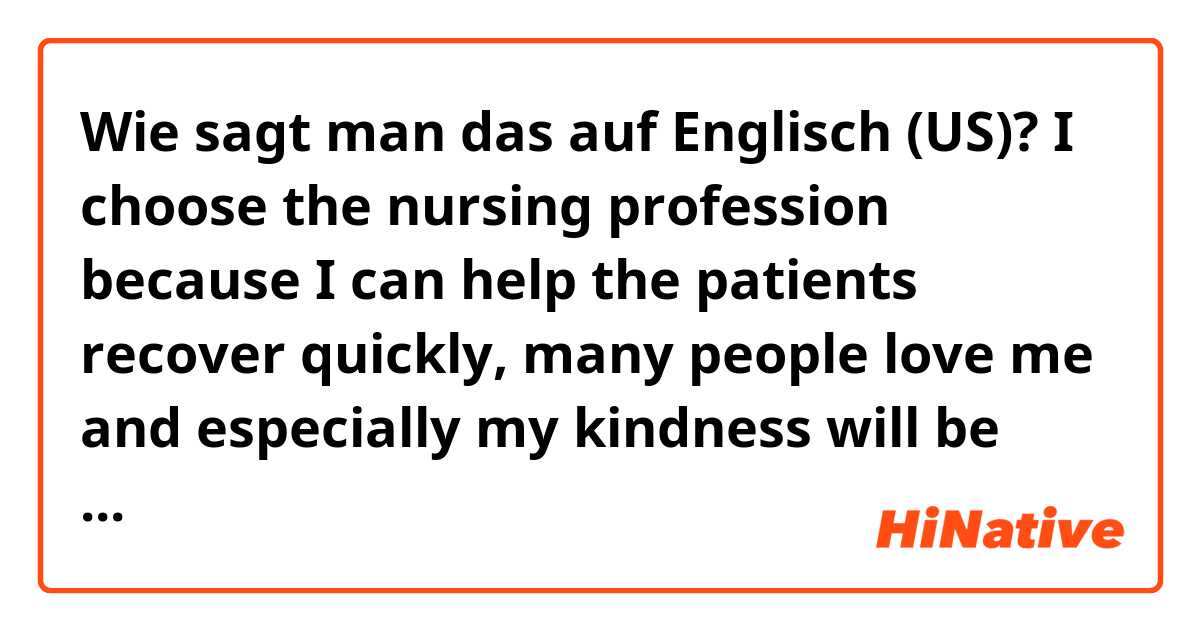 Wie sagt man das auf Englisch (US)? I choose the nursing profession because I can help the patients recover quickly, many people love me and especially my kindness will be fostered.