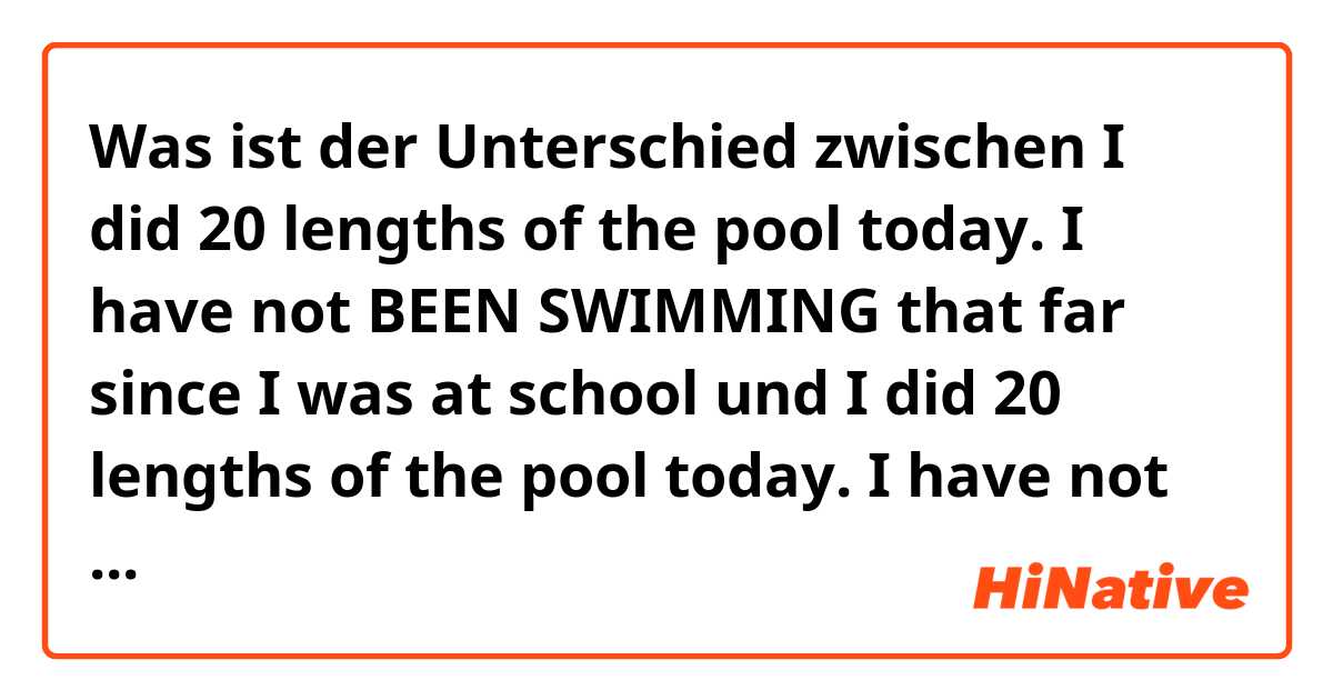 Was ist der Unterschied zwischen I did 20 lengths of the pool today. I have not BEEN SWIMMING that far since I was at school und I did 20 lengths of the pool today. I have not SWUM that far since I was at school ?