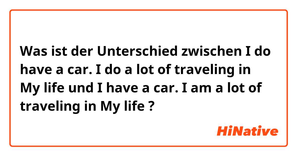 Was ist der Unterschied zwischen I do have a car. I do a lot of traveling in My life und I have a car. I am a lot of traveling in My life ?