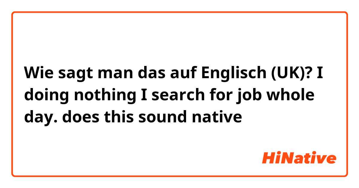 Wie sagt man das auf Englisch (UK)? I doing nothing I search for job whole day. does this sound native