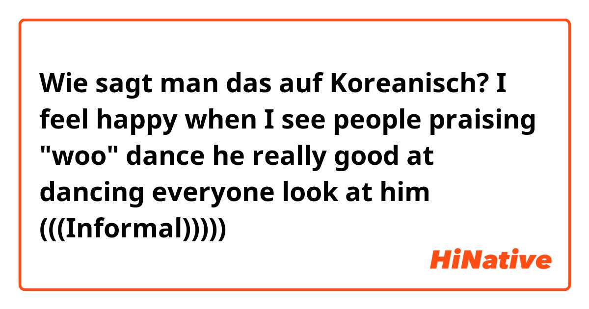 Wie sagt man das auf Koreanisch? I feel happy when I see people praising "woo" dance he really good at dancing everyone look at him
(((Informal)))))