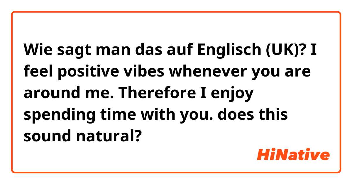 Wie sagt man das auf Englisch (UK)? 
I feel positive vibes whenever you are around me. Therefore I enjoy spending time with you.
does this sound natural? 