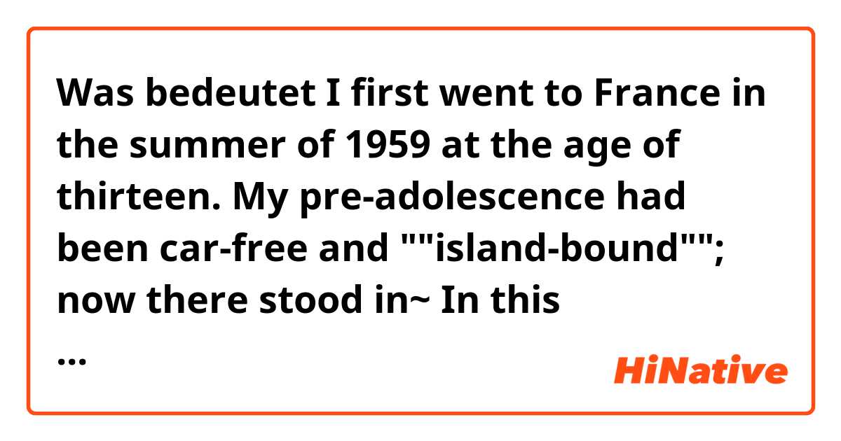 Was bedeutet I first went to France in the summer of 1959 at the age of thirteen. My pre-adolescence had been car-free and ""island-bound""; now there stood in~

In this paragraph, what's mean of the ""island-bound"" ??