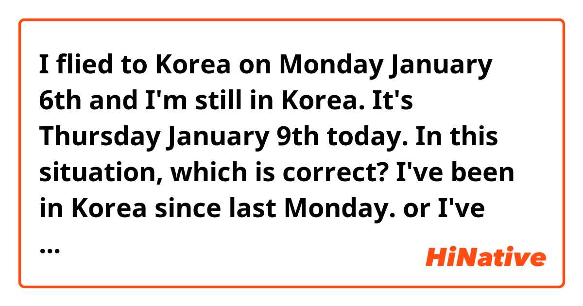 I flied to Korea on Monday January 6th and I'm still in Korea. It's Thursday January 9th today. In this situation, which is correct?

I've been in Korea since last Monday.
or
I've been in Korea since Monday.