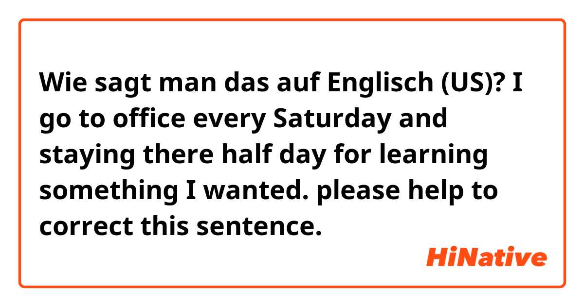 Wie sagt man das auf Englisch (US)? I go to office every Saturday and staying there half day for learning something I wanted. please help to correct this sentence.