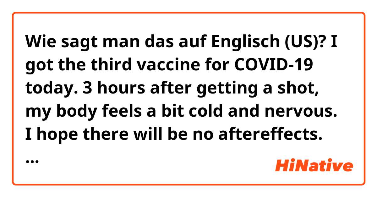 Wie sagt man das auf Englisch (US)? I got the third vaccine for COVID-19 today.
3 hours after getting a shot, my body feels a bit cold and nervous.
I hope there will be no aftereffects.
Happy New Year