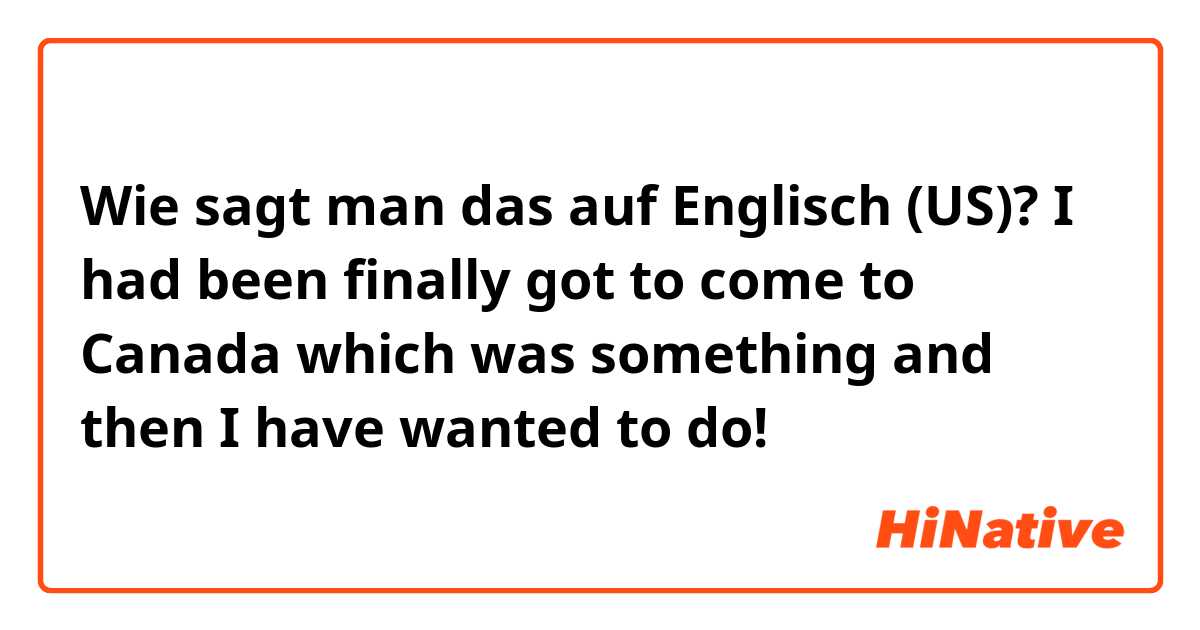 Wie sagt man das auf Englisch (US)? I had been finally got to come to Canada which was something and then I have wanted to do!
