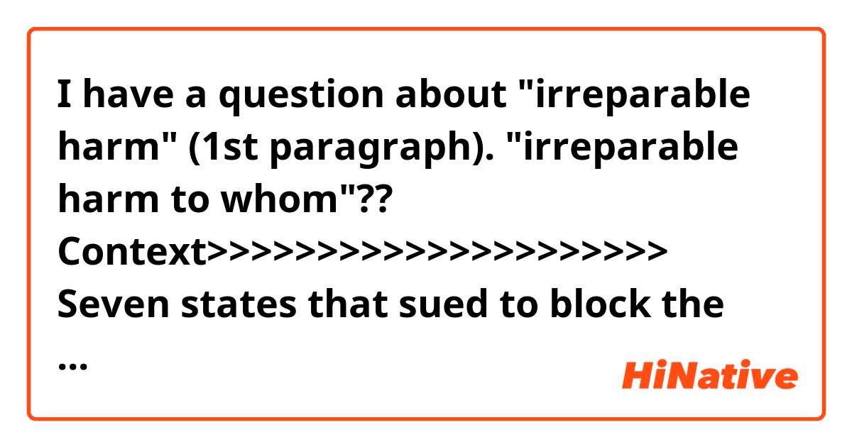 I have a question about "irreparable harm" (1st paragraph).
"irreparable harm to whom"??

Context>>>>>>>>>>>>>>>>>>>>>
Seven states that sued to block the DACA program couldn’t demonstrate that permitting it to continue was causing irreparable harm, a federal judge said on Friday, declining to halt the Obama-era policy that protects young illegal immigrants from deportation.
U.S. District Judge Andrew Hanen, who has previously ruled against DACA-related programs, argued that the states waited too long to seek a preliminary injunction.

"Here, the egg has been scrambled,” Hanen wrote in his ruling. “To try to put it back in the shell with only a preliminary injunction record, and perhaps at great risk to many, does not make sense nor serve the best interests of this country.”

Still, Hanen said that he thinks the program, which stands for Deferred Action for Childhood Arrivals program, is unconstitutional. "If the nation truly wants to have a DACA program, it is up to Congress to say so," Hanen wrote.

"As the Justice Department has consistently argued, DACA is an unlawful attempt to circumvent Congress, and we are pleased the court agreed today," Justice Department spokesman Devin O'Malley said.