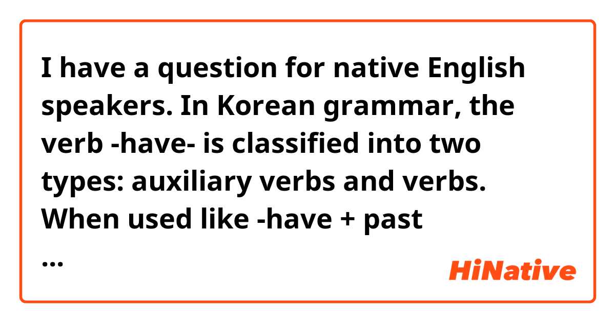 I have a question for native English speakers.
In Korean grammar, the verb -have- is classified into two types: auxiliary verbs and verbs.
When used like -have + past participle-, it is called a modal verb.
When written like -have + something-, it is called a verb.
Do native speakers feel -have- as a different category of verb in each case?
Or do you feel that have has only one meaning and only the object is different?