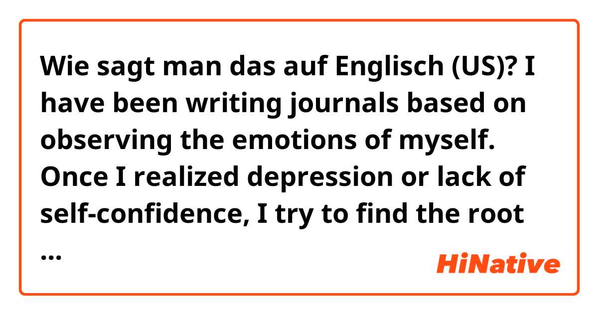 Wie sagt man das auf Englisch (US)?  I have been writing journals based on observing the emotions of myself. Once I realized depression or lack of self-confidence, I try to find the root and help myself. 