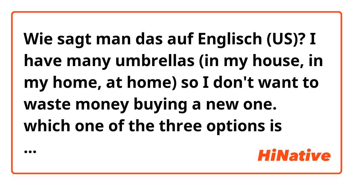 Wie sagt man das auf Englisch (US)? I have many umbrellas (in my house, in my home, at home) so I don't want to waste money buying a new one. which one of the three options is correct or better? 