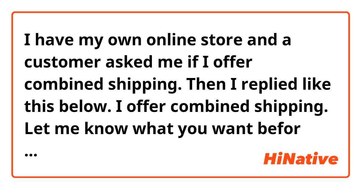 I have my own online store and a customer asked me if I offer combined shipping. Then I replied like this below.
I offer combined shipping.
Let me know what you want befor you order then I will make a "Reserved Listing" for you.
Does this sound natural?