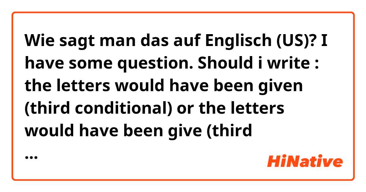 Wie sagt man das auf Englisch (US)? I have some question. Should i write : the letters would have been given (third conditional) or the letters would have been give (third conditional). Would have + past participle. 