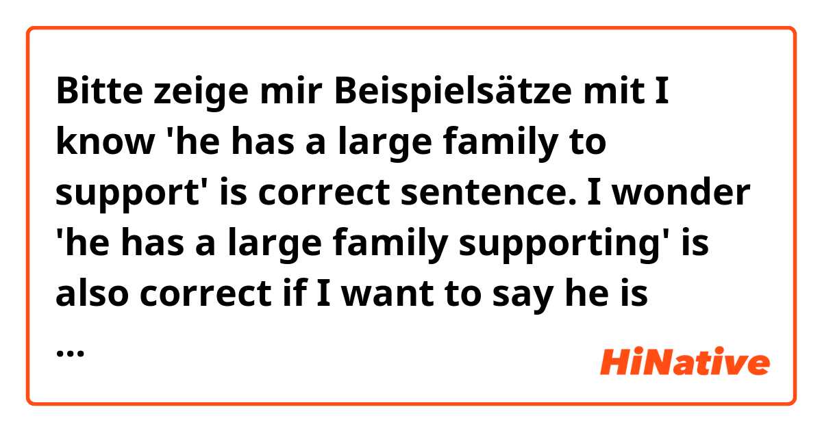 Bitte zeige mir Beispielsätze mit I know 'he has a large family to support' is correct sentence. I wonder 'he has a large family supporting' is also correct if I want to say he is supporting now..