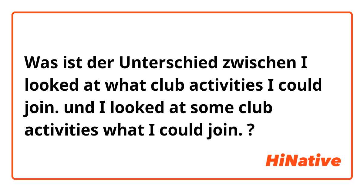 Was ist der Unterschied zwischen I looked at what club activities I could join. und  I looked at some club activities what I could join. ?