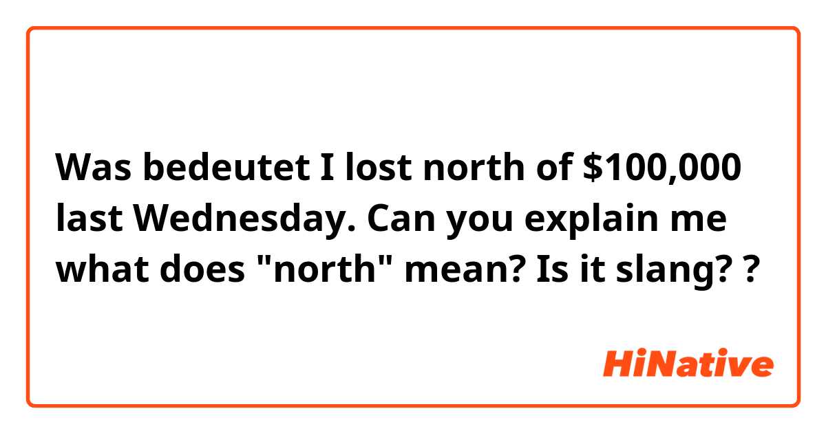 Was bedeutet I lost north of $100,000 last Wednesday.

Can you explain me what does "north" mean? Is it slang? ?