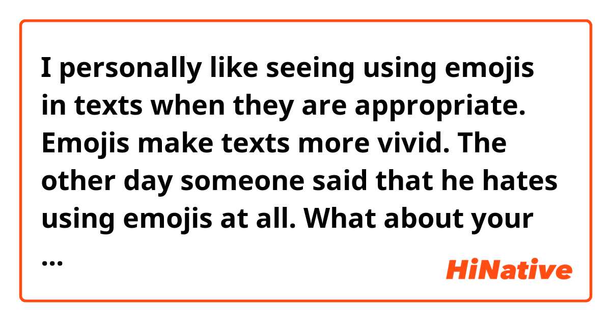 I personally like seeing using emojis in texts when they are appropriate. Emojis make texts more vivid. The other day someone said that he hates using emojis at all.
What about your opinion?