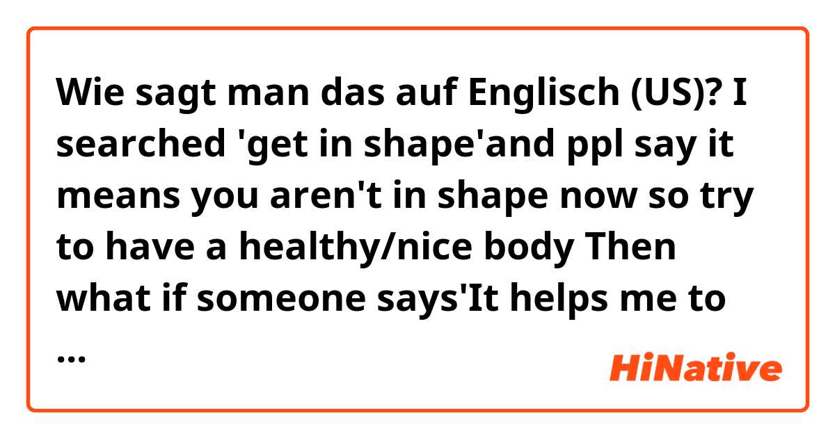 Wie sagt man das auf Englisch (US)? I searched 'get in shape'and ppl say it means you aren't in shape now so try to have a healthy/nice body

Then what if someone says'It helps me to get in shape'? Does it mean s/he thinks they aren't in shape now?Or is it the same meaning as keep in shape?