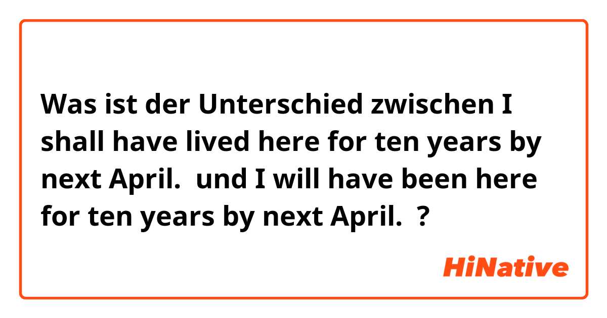 Was ist der Unterschied zwischen I shall have lived here for ten years by next April.  und I will have been here for ten years by next April.  ?