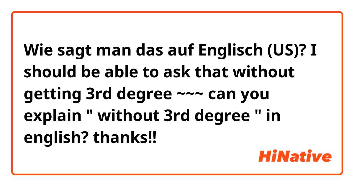 Wie sagt man das auf Englisch (US)? I should be able to ask that without getting 3rd degree ~~~ can you explain "  without 3rd degree " in english? thanks!!