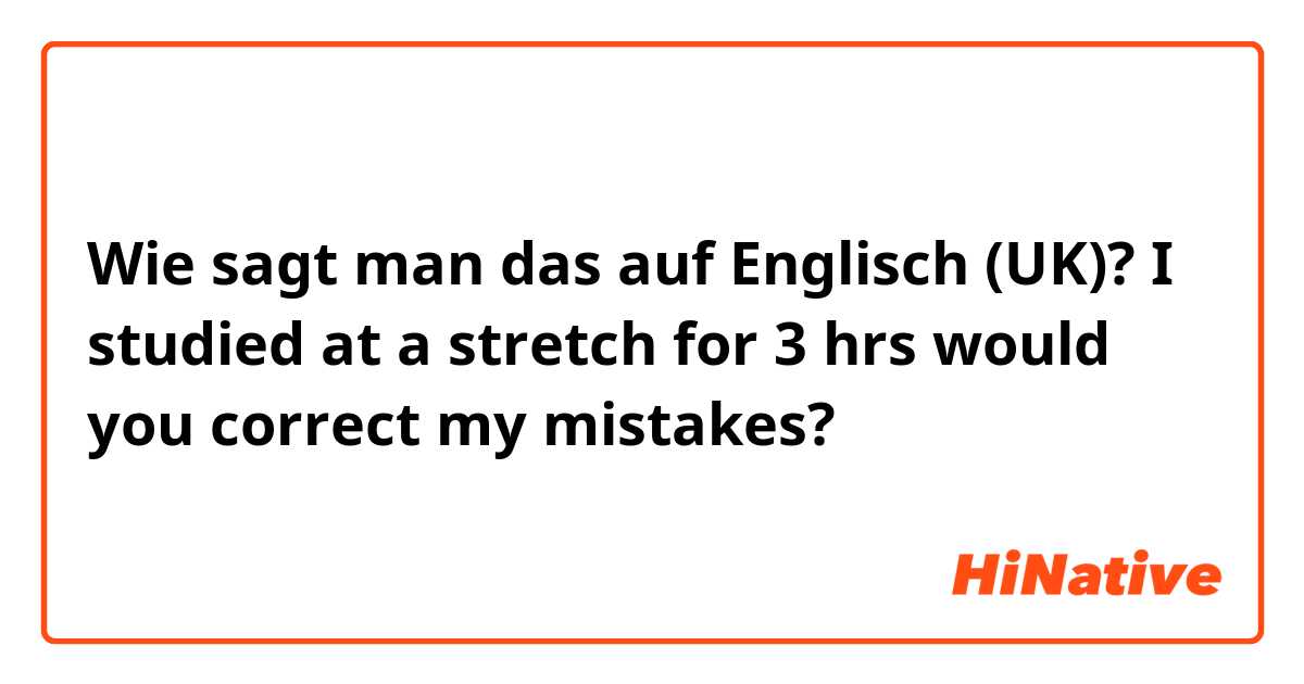 Wie sagt man das auf Englisch (UK)? 
I studied at a stretch for 3 hrs
would you correct my mistakes? 