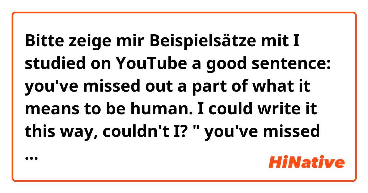 Bitte zeige mir Beispielsätze mit I studied on YouTube a good sentence: you've missed out a part of what it means to be human. 
I could write it this way, couldn't I? " you've missed out a part of meaning to be human". It's okay ?.