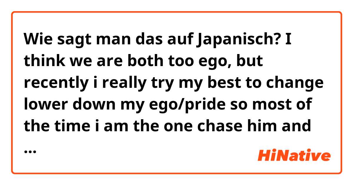 Wie sagt man das auf Japanisch? I think we are both too ego, but recently i really try my best to change lower down my ego/pride so most of the time i am the one chase him and spoil him. 