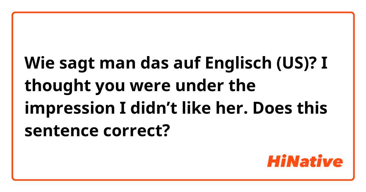 Wie sagt man das auf Englisch (US)? I thought you were under the impression I didn’t like her.   Does this sentence correct?