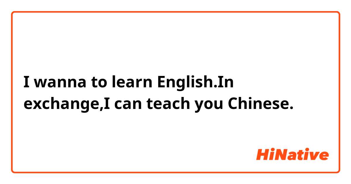 I wanna to learn English.In exchange,I can teach you Chinese.