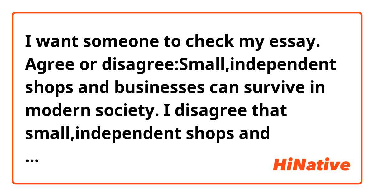 I want someone to check my essay.

Agree or disagree:Small,independent shops and businesses can survive in modern society.

I disagree that small,independent shops and businesses can survive in modern society.
There are two reasons which support my opinion.
First of all,it is necessary for small, independent shops and businesses to use high quality ingredients for making good products.
They have to show customers a lot of differences between their products and the others.
However,most customers don’t mind the differences.
Second of all, most customers have been being busy every day.
Therefore,when a customer visit the shop, the small shops have to do things quickly.
As a result,they won’t be able to be nice to the customer.
They can survive in modern society by doing things nicely to customers,but they can’t do.
According to the reasons stated above,I disagree that small and independent shops and businesses are able to survive in modern society.

Does this sound natural?