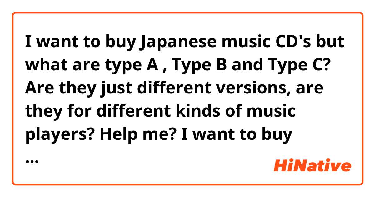 I want to buy Japanese music CD's but what are type A , Type B and Type C? Are they just different versions, are they for different kinds of music players? Help me? I want to buy Music from Japan and I need to know