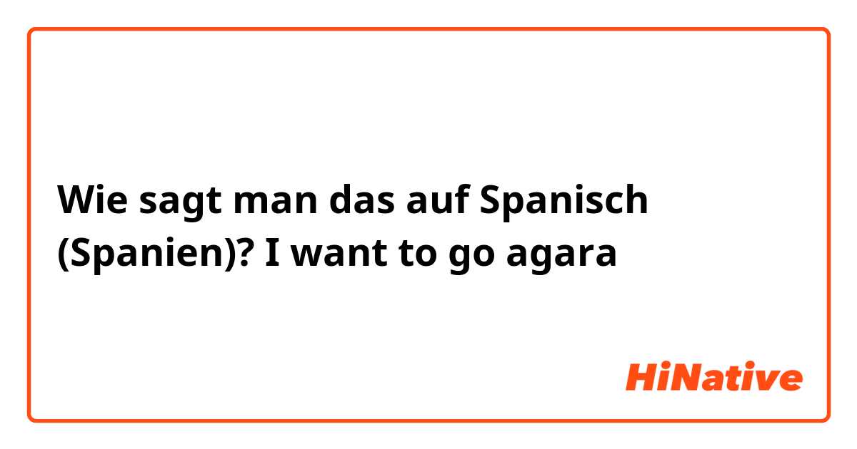 Wie sagt man das auf Spanisch (Spanien)? I want to go agara